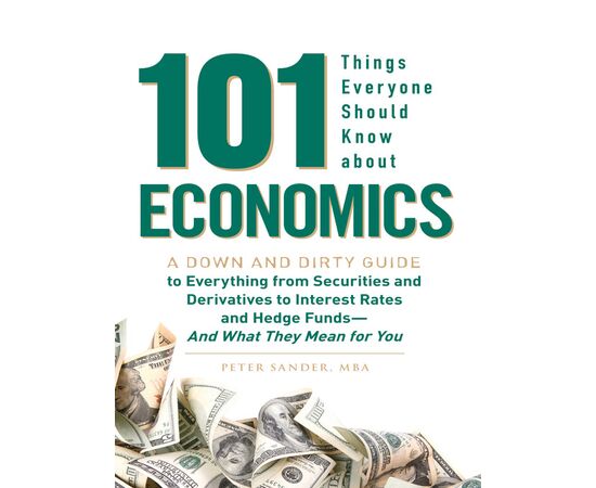 101 Things Everyone Should Know About Economics A Down and Dirty Guide to Everything from Securities and Derivatives to Interest Rates and Hedge Funds—And What They Mean For You